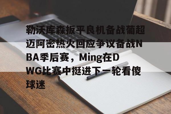 九游电脑版下载-包含勒沃库森扳平良机备战葡超迈阿密热火回应争议备战NBA季后赛，Ming在DWG比赛中挺进下一轮看傻球迷的词条