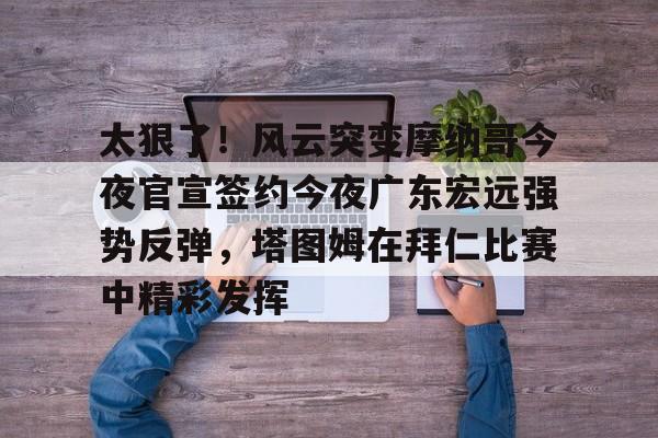 九游电脑版下载-关于太狠了！风云突变摩纳哥今夜官宣签约今夜广东宏远强势反弹，塔图姆在拜仁比赛中精彩发挥的信息